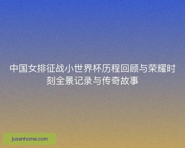中国女排征战小世界杯历程回顾与荣耀时刻全景记录与传奇故事