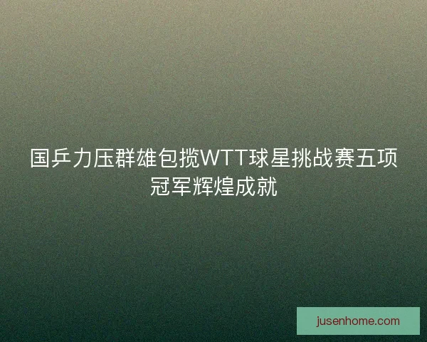 国乒力压群雄包揽WTT球星挑战赛五项冠军辉煌成就