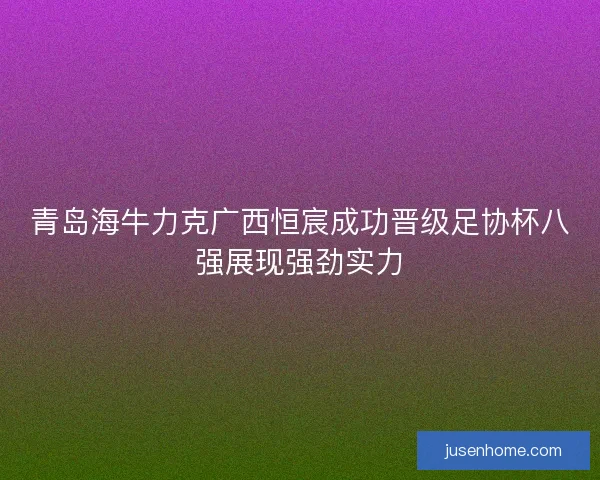 青岛海牛力克广西恒宸成功晋级足协杯八强展现强劲实力