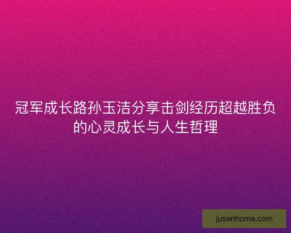 冠军成长路孙玉洁分享击剑经历超越胜负的心灵成长与人生哲理