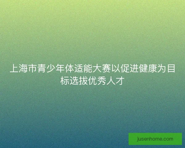 上海市青少年体适能大赛以促进健康为目标选拔优秀人才 上海市青少年体适能大赛以促进健康为目标选拔优秀人才
