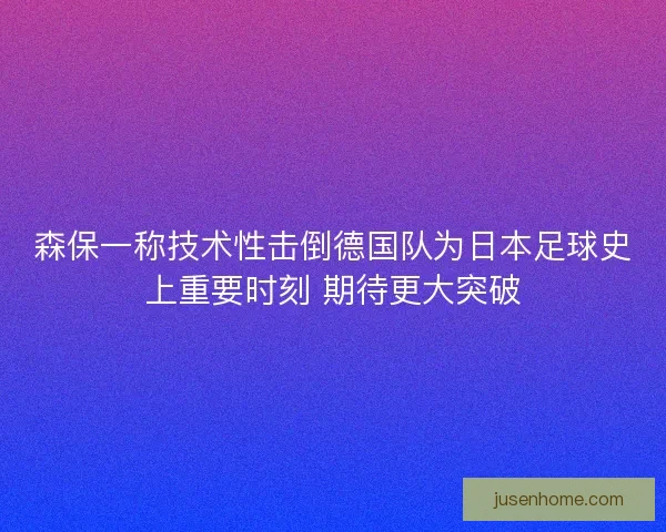 森保一称技术性击倒德国队为日本足球史上重要时刻 期待更大突破 森保一称技术性击倒德国队为日本足球史上重要时刻 期待更大突破
