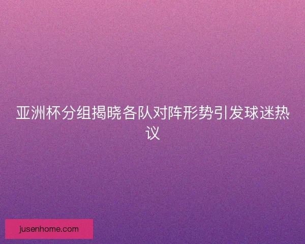 亚洲杯分组揭晓各队对阵形势引发球迷热议