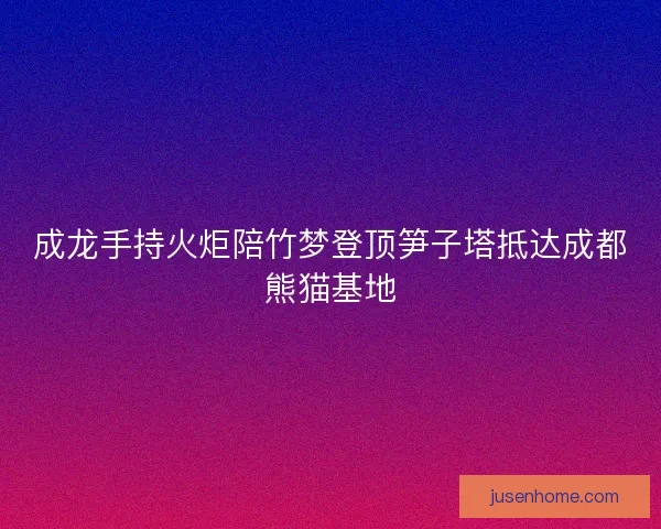 成龙手持火炬陪竹梦登顶笋子塔抵达成都熊猫基地