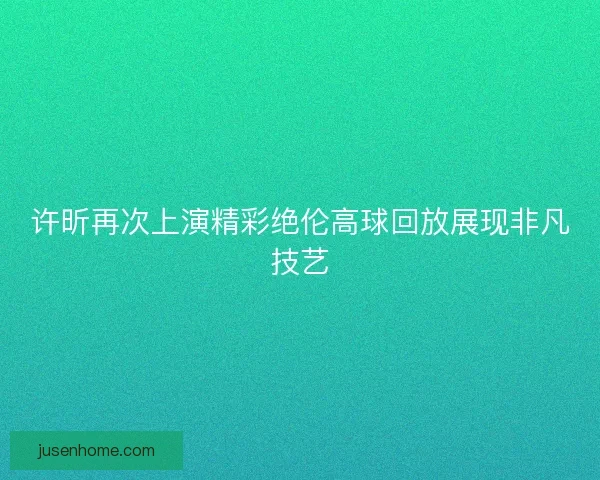 许昕再次上演精彩绝伦高球回放展现非凡技艺