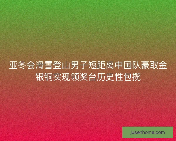 亚冬会滑雪登山男子短距离中国队豪取金银铜实现领奖台历史性包揽
