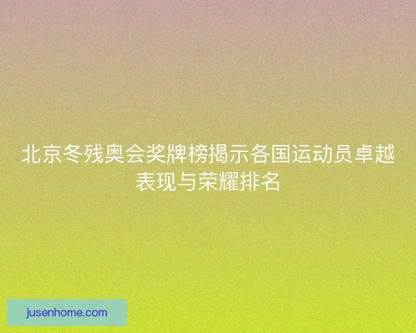北京冬残奥会奖牌榜揭示各国运动员卓越表现与荣耀排名