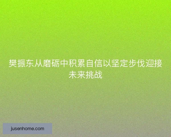 樊振东从磨砺中积累自信以坚定步伐迎接未来挑战