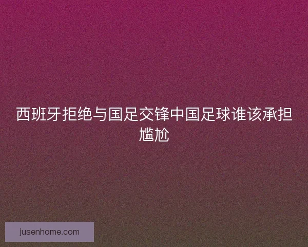 西班牙拒绝与国足交锋中国足球谁该承担尴尬 西班牙拒绝与国足交锋中国足球谁该承担尴尬