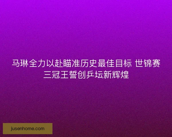 马琳全力以赴瞄准历史最佳目标 世锦赛三冠王誓创乒坛新辉煌