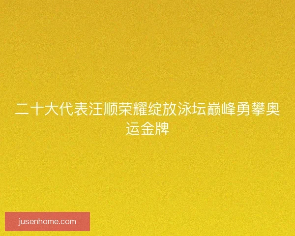 二十大代表汪顺荣耀绽放泳坛巅峰勇攀奥运金牌