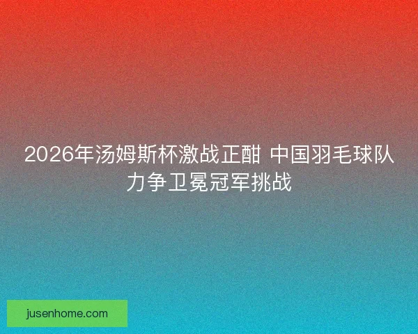 2026年汤姆斯杯激战正酣 中国羽毛球队力争卫冕冠军挑战