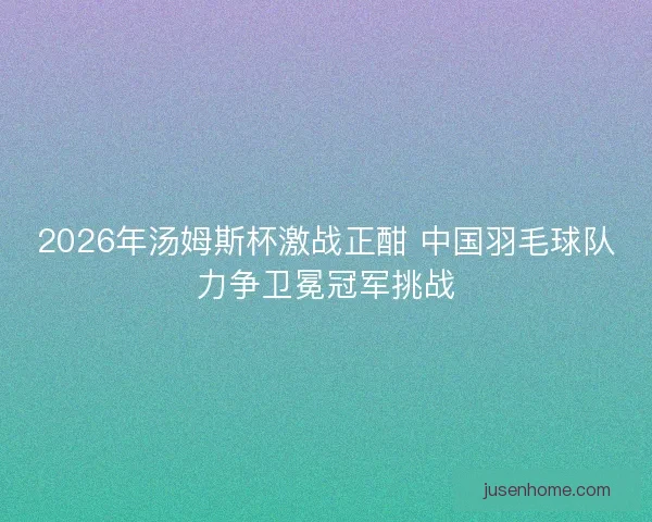 2026年汤姆斯杯激战正酣 中国羽毛球队力争卫冕冠军挑战