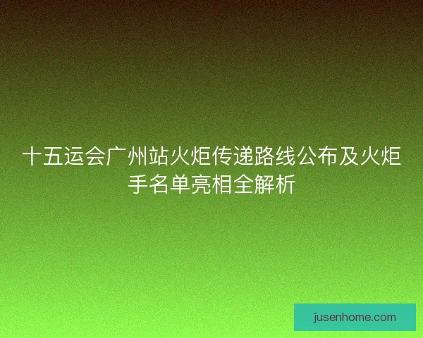 十五运会广州站火炬传递路线公布及火炬手名单亮相全解析